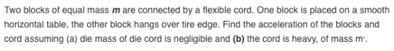 Two blocks of equal mass m are connected by a flexible cord. One block is placed on a smooth horizontal table, the other bloc