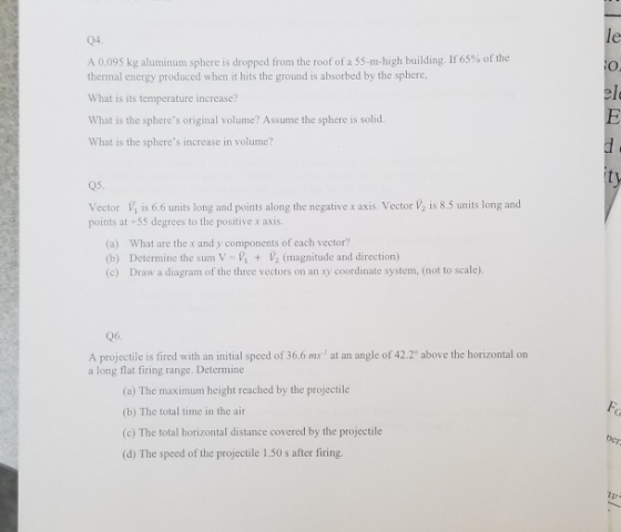 04. A 0.095 kg aluminum sphere is dropped from the roof of a 55-m-high building. If 65% of the O. thermal energy produced when it hits the ground is absorbed by the sphere, What is its temperature increase? What is the spheres original volume? Assume the sphere is solid. What is the spheres increase in volume? el Vector V is 6.6 units long and points along the negative x axis. Vector /2 is 8.5 units long and points at-55 degrees to the positive x axis (a) What are the x and y components of each vector? (b) Determine the sum V V 2 (magnitude and direction) (c) Draw a diagram of the three vectors on an xy coordinate system, (not to scale) 06. A projectile is fired with an initial speed of 36.6 ms at an angle of 42.2 above the horizontal on a long flat firing range. Determine (a) The maximum height reached by the projectile (b) The total time in the air (c) The total horizontal distance covered by the projectile (d) The speed of the projectile 1.50 s after firing