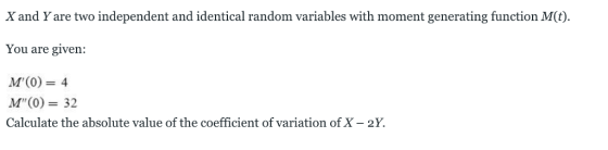 X and Y are two independent and identical random variables with moment generating function M(t) You are given: M(0)= 4 M(0)32 Calculate the absolute value of the coefficient of variation of X - 2Y.