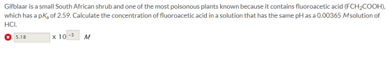 Gifblaar is a small South African shrub and one of the most poisonous plants known because it contains fluoroacetic acid (FCH2COOH), which has a pKa of 2.59. Calculate the concentration of fluoroacetic acid in a solution that has the same pH as a 0.00365 Msolution of HCI 5.18 x 10-3 M