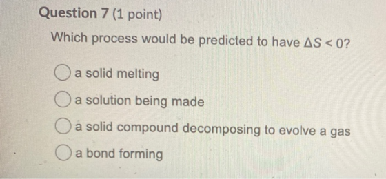 Question 7 (1 point) Which process would be predicted to have AS < 0? O a solid melting O a solution being made a solid compo