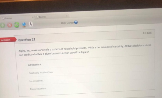 Canvas Canvas Help Center 0/3 pts Question 21 Alpha, Inc. makes and sells a variety of household products. With a fair amount of certainty, Alphas decision makers can predict whether a given business action would be legal in All situations Practically nosituations No situations Many situations