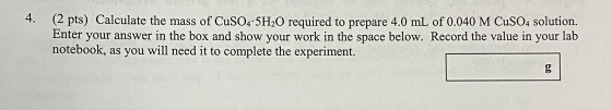 4. (2 pts) Calculate the mass of CuSO4 5H20 required to prepare 4.0 mL of 0.040 M CuSO4 solution. Enter your answer in the bo