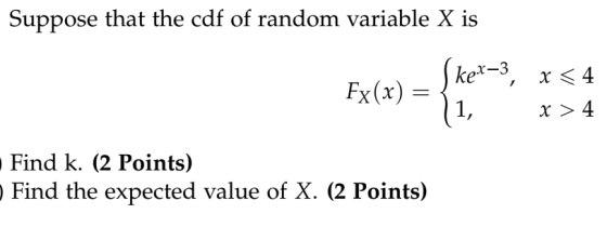 Suppose that the cdf of random variable X is Skex-3, X <4 11, X >4 Find k. (2 Points) Find the expected value of X. (2 Points