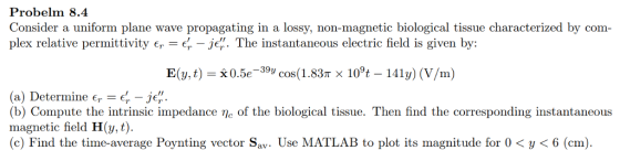 Probelm 8.4 Consider a uniform plane wave propagating in a lossy, non-magnetic biological tissue characterized by com- plex relative permittivity er -er - je?. The instantaneous electric field is given by: E(,t) 0.5e-39v cos(1.83T x 10°t - 141y) (V/m) (a) Determine є,-er-je. (b) Compute the intrinsic impedance e of the biological tissue. Then find the corresponding instantaneous magnetic field H(,t) (c) Find the time-average Poynting vector Sav. Use MATLAB to plot its magnitude for 0 < y < 6 (cm).