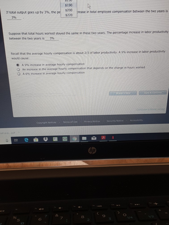 $190 $200 $220 If total output goes up by 3%, the pel crease in total employee compensation between the two years is 3% Suppose between the two years is that total hours worked stayed the same in these two years. The percentage increase in labor productivity 390 Recall that the average hourly compensation is about 2/3 of labor productivity. A 9% increase in labor productivity would cause O A 9% increase in average hourly compensation O An increase in the average hourly compensation that depends on the change in hours worked A 6% increase in average hourly compensation thoun casin Security Notice Accessibility Terms of Use Privecy Notice Copyright Notices hat evezpof 2 8 9 8 1/2 6 7 3 5 2