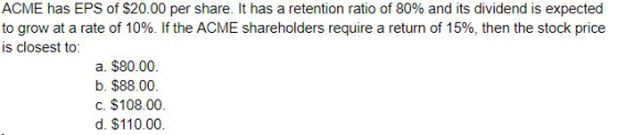 ACME has EPS of $20.00 per share. It has a retention ratio of 80% and its dividend is expected to grow at a rate of 10%. If t