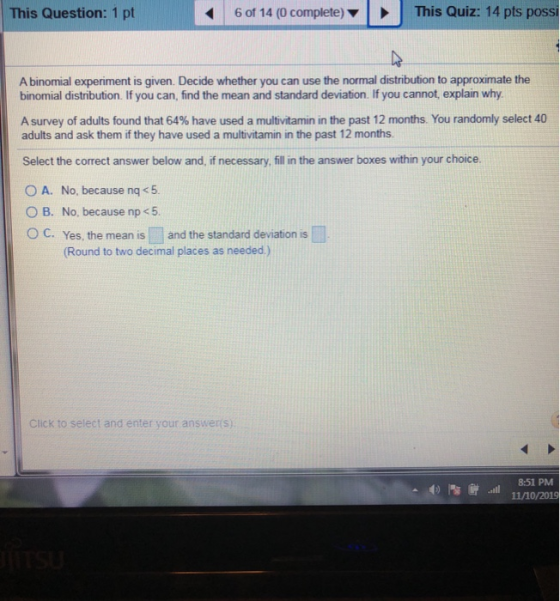This Question: 1 pt 6 of 14 (0 complete) This Quiz: 14 pts possi A binomial experiment is given. Decide whether you can use t