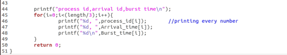 43 printf(process id,arrival id,burst time\n) for(i:0; İs(length/3) ;i++){ 45 46 47 48 49 50 51 //printing every number pri