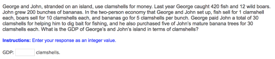 George and John, stranded on an island, use clamshells for money. Last year George caught 420 fish and 12 wild boars. John grew 200 bunches of bananas. In the two-person economy that George and John set up, fish sell for 1 clamshell each, boars sell for 10 clamshells each, and bananas go for 5 clamshells per bunch. George paid John a total of 30 clamshells for helping him to dig bait for fishing, and he also purchased five of Johns mature banana trees for 30 clamshells each. What is the GDP of Georges and Johns island in terms of clamshells? Instructions: Enter your response as an integer value. GDP clamshells