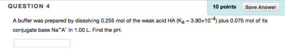 QUESTION 4 10 points Save Answer A buffer was prepared by dissolving 0.255 mol of the weak acid HA (Ka 3.90x10 plus 0.075 mol of its conjugate base Na A in 1.00 L. Find the pH