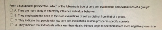 From a sustainable perspective, which of the following is true of core self-evaluations and evaluations of a group? O A. They are more likely to effectively influence individual behavior O B. They emphasize the need to focus on evaluations of self as distinct from that of a group ° C. They indicate that people with low core self-evaluations seldom prosper in specific contexts O D. They indicate that individuals with a less-than-ideal childhood begin to see themselves more negatively over time