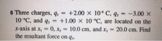 8 Three charges, q = +2.00 × 10, C, 92-_3.00 × 10-℃, and q, +1.00 × 10°C, are located on the x-axis at x.-0, x2-10.0 cm, and x,-20.0 cm. Find the resultant force on q,