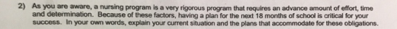2) As you are aware, a nursing program is a very rigorous program that requires an advance amount of effort, time and determination. Because of these factors, having a plan for the next 18 months of school is critical for your success. In your own words, explain your current situation and the plans that accommodate for these obligations.