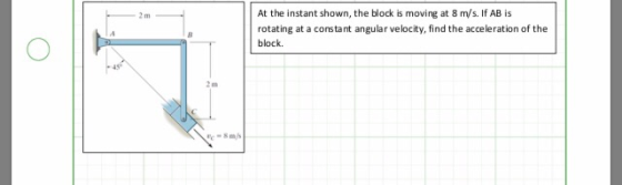 At the instant shown, the block is moving at 8 m/s. If AB is rotating at a constant angular velocity, find the acceleration o