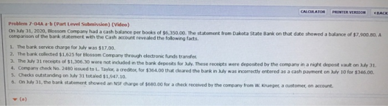 CALCULATOR PRINTER VERSION BACK Problem 7-04A a-b (Part Level Submission) (Video) On July 31, 2020, Blossom Company had a cas