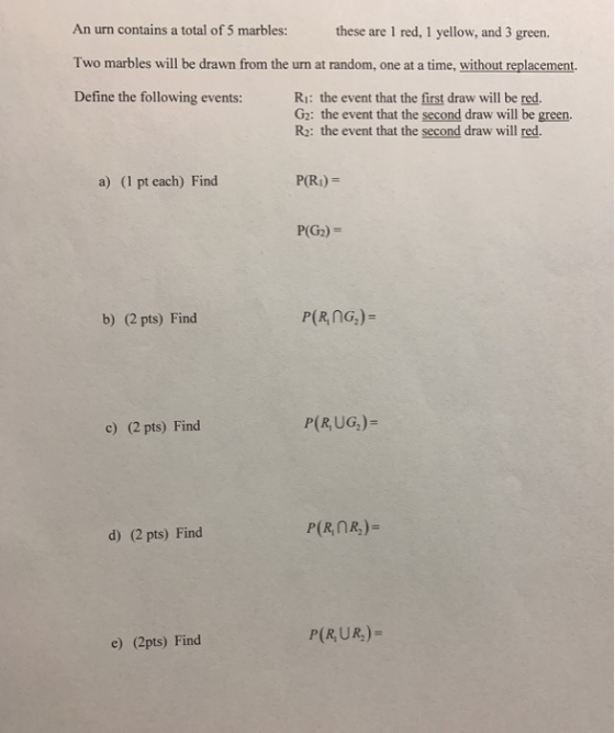 An urn contains a total of 5 marbles: ese are 1 red, 1 yellow, and 3 green. Two marbles will be drawn from the urn at random, one at a time, without replacement. Define the following events: Ri: the event that the first draw will be red. G2: the event that the second draw will be green. R2: the event that the second draw will red. a) (1 pt each) Find P(RI)- P(G2)- b) (2 pts) Find c) (2 pts) Find P(R, UG,)- d) (2 pts) Find P(R,UR)- e) (2pts) Find