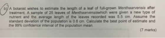 b) A botanist wishes to estimate the length of a leaf of full-grown Menthaarvensis after treatment. A sample of 25 leaves of Menthaarvensiswhich were given a new type of nutrient and the average length of the leaves recorded was 5.5 cm. Assume the standard deviation of the population is 0.6 cm. Calculate the best point of estimate and the 99% confidence interval of the population mean. (7 marks)
