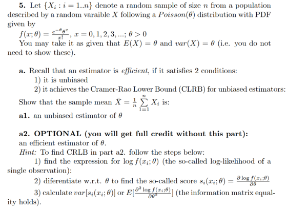 5. Let {X, : i-1..n^ denote a random sample of size n from a population described by a random varaible X following a Poisson(θ) distribution with PDF given by θ and var(X) θ (i.e. you do not You may take it as given that E(X) need to show these) a. Recall that an estimator is efficient, if it satisfies 2 conditions: 2) it achieves the Cramer-Rao Lower Bound (CLRB) for unbiased estimators: Show that the sample mean X a1. an unbiased estimator of θ n Σ x, is: a2. OPTIONAL (you will get full credit without this part): an efficient estimator of θ Hint: To find CRLB in part a2. follow the steps below: 1) find the expression for log f(x,θ) (the so-called log-likelihood of a single observation): θ logf(zi:0) ; θ) 0)1 (the information matrix equal- 2) diferentiate w.r.t. θ to find th e so-Called score Si^i 3) calculate varls(2%; θ)] or Elge log θ(z ity holds)
