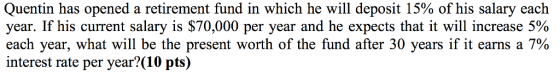 Quentin has opened a retirement fund in which he will deposit 15% of his salary each year. If his current salary is $70,000 per year and he expects that it will increase 5% each year, what will be the present worth of the fund after 30 years if it earns a 7% interest rate per year?(10 pts)