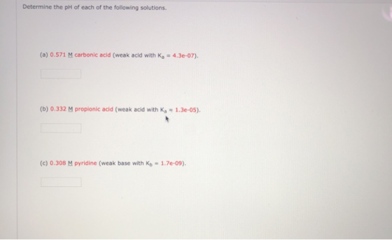 Determine the pH of each of the following solutions. (a) 0.571 M carbonic acid (weak acid with Ka = 4.3e-07). (b) 0.332 M pro