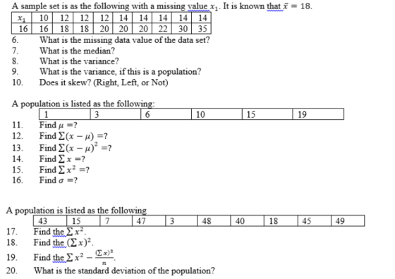 A sample set is as the following with a missing value x. It is known that-18 x1 101212 12 141414 1414 16 16 18 1820 2020 22 3035 What is the missing data value of the data set? What is the median? What is the variance? 9.What is the variance, if this is a population? 10. Does it skew? (Right, Left, or Not) A population is listed as the followin 10 15 11. 12. 13. 14. 15. 16. Find μ =? Find Σ(x-A)-? Find Σ(x-μ)2 ? Find ΣΧ_? Find ΣΧ2- Find σ-? A population is listed as the followin 15 47 48 40 49 43 Find the 2 x Find the(292. 45 17. 18. 19. Find thex2) 20.What is the standard deviation of the population?
