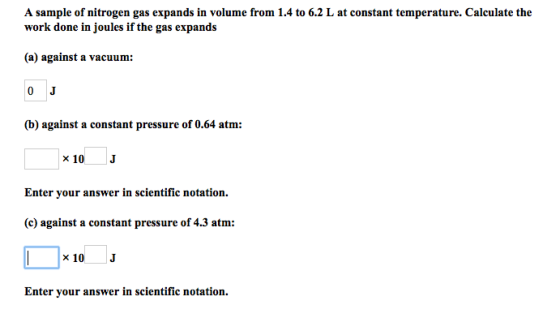 A sample of nitrogen gas expands in volume from 1.4 to 6.2 L at constant temperature. Calculate the work done in joules if the gas expands (a) against a vacuum: (b) against a constant pressure of 0.64 atm: 10 Enter your answer in scientific notation. (c) against a constant pressure of 4.3 atm: Enter your answer in scientific notation.