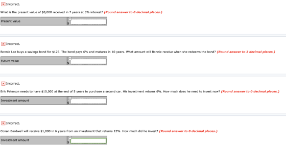 x Incorrect. What is the present value of $8,000 received in 7 years at 8% interest? (Round answer to O decimal places.) Pres