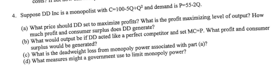 costs? II IOL I0 4. Suppose DD Inc is a monopolist with C-100-5Q+Q2 and demand is P-55-20. (a) What price should DD set to maximize profits? What is the profit maximizing level of output? How much profit and consumer surplus does DD generate? (b) What would output be if DD acted like a perfect competitor and set MC-P. What profit and consumer surplus would be generated? (c) What is the deadweight loss from monopoly power associated with part (a)? (d) What measures might a government use to limit monopoly power?