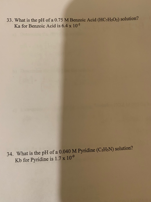 33. What is the pH of a 0.75 M Benzoic Acid (HC H3O2) solution? Ka for Benzoic Acid is 6.4 x 10-5 34. What is the pH of a 0.0