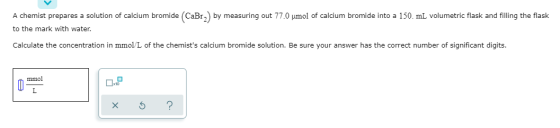 A chemist prepares a solution of calcium bromide (CaBr) by measuring out 77.0 umol of calcium bromide into a 150 mL volumetri