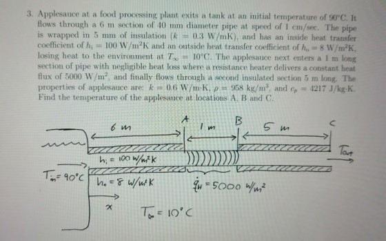 3. Applesauce at a food processing plant exits a tank at an initial temperature of 90°C. It flows through a 6 m section of 40 mm diameter pipe at speed of 1 cm/sec. The pipe is wrapped in 5 mm of insulation (k 0.3 W/mK), and has an inside heat transfer coefficient of hi = 100 W/m2K and an outside heat transfer coefficient of 8 W/m2K. losing heat to the environment at To10°C. The applesauce next enters a 1 m long section of pipe with negligible heat loss where a resistance heater delivers a constant heat flux of 5000 W/m2, and finally flows through a second insulated section 5 m long. The properties of applesauce are: k # 0.6 w/mK, ? 958 kg/m3, and cp-4217 J/kg-K Find the temperature of the applesauce at locations A. B and C. lout
