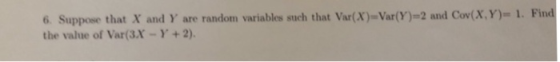 6 Suppose that X and Y are random variables such that Var(X) Var(Y)-2 and Cov(x,y)- 1. Find the value of Var(3.X-Y+2)