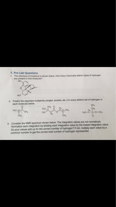 F.Pre-Lab Questions 1. The structure of morphine is shown below. How many chemically distinct types of hydrogen are present in this molecule? HO 2 Predict the expected multiplicity (singlet, doutblet, etc.) for every distinct set of hydrogen in each molecule below. HC-c 3. Consider the NMR spectrum shown below. The integration values are not normalized Normalize each integration by dividing each integration value by the lowest integration value. Do your values add up for the correct number of hydrogen? It not, multiply each value by a common number to get the correct total number of hydrogen represented.