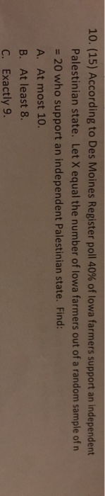 10. (15) According to Des Moines Register poll 40% of lowa farmers support an independent Palestinian state. Let X equal the