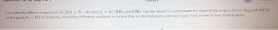 Calculate the difference quotients for f(x) = 9 - 4x using h = 0.1, 0.01 and 0.001. Use the results to approximate the slope