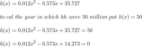 \\h(x) = 0.012x^2-0.573x+35.727\\ \\to\ cal\ the\ year\ in\ which\ hh\ were\ 50\ million\ put\ h(x) = 50\\ \\h(x) = 0.012x^2-0.573x+35.727 = 50\\ \\h(x) = 0.012x^2-0.573x+14.273 = 0\\