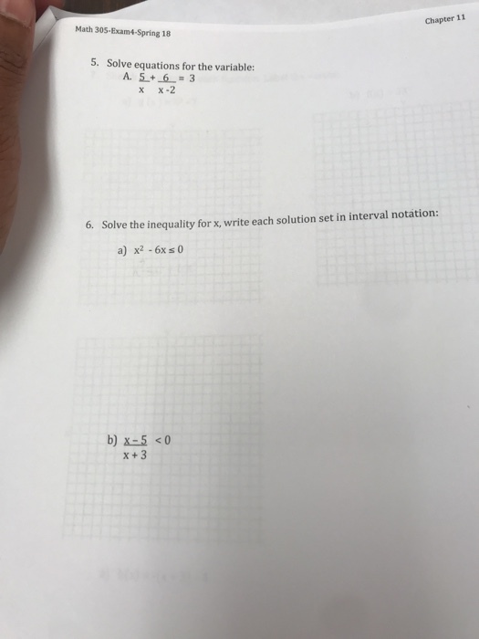 Math 305-Exam4-Spring18 Chapter 11 5. Solve equations for the variable: x x-2 6. Solve the inequality for x, write each solution set in interval notation: a) x2 -6x s 0 b)X-5 <0 X+ 3