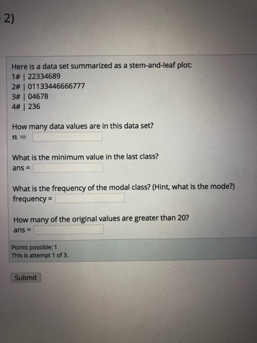 2) Here is a data set summarized as a stem-and-leaf plot: | 1# | 22334689 2#1 011 33446666777 4, 236 How many data values are in this data set? | 3# | 04678 n= What is the minimum value in the last class? What is the frequency of the modal class? (Hint, what is the mode?) frequency How many of the original values are greater than 20? ans - Points possible: 1 This is attempt 1 of 3. Submit