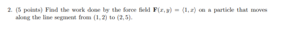 (1, 2) on a particle that moves 2. (5 points) Find the work done by the force field F(x,y) along the line segment from (1,2)