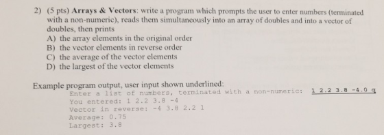 2) (5 pts) Arrays & Vectors: write a program which prompts the user to enter numbers (terminated with a non-numeric), reads them simultaneously into an array of doubles and into a vector of doubles, then prints A) the array elements in the original order B) the vector elements in reverse order C) the average of the vector elements D) the largest of the vector elements Example program output, user input shown underlined Enter a list of numbers, terminated with a non-numeric: 1 2.2 3.8-4.0 q You entered: 1 2.2 3.8 -4 Vector in reverse: -4 3.8 2.2 1 Average: 0.75 Largest: 3.8