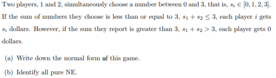 Two players, 1 and 2, simultaneously choose a number between 0 and 3, that is, si є 0, 1, 2, 3 . If the sum of numbers they choose is less than or equal to 3, s1 +82 3, each player i gets si dollars. However, if the sum they report is greater than 3, s2>3, each player gets0 dollars a) Write down the normal form of this game (b) Identify all pure NE