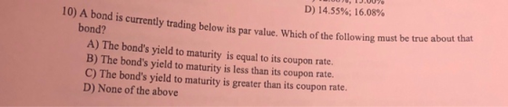 J UU, TJ.00% D) 14.55%; 16.08% Which of the following must be true about that 10) A bond is currently trading below its par v
