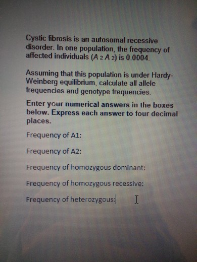 Cystic fibrosis is an autosomal recessive disorder. In one population, the frequency of affected individuals (A 2 A 2) is 0.0004 Assuming that this population is under Hardy- Weinberg equilibrium, calculate all allele frequencies and genotype frequencies. Enter your numerical answers in the boxes below. Express each answer to four decimal places. Frequency of A1: Frequency of A2: Frequency of homozygous dominant: Frequency of homozygous recessive: Frequency of heterozygous