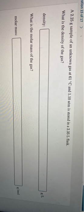 stion 15 of 17 > A 2.25 g sample of an unknown gas at 61 °C and 1.10 atm is stored in a 2.35 L flask. What is the density of