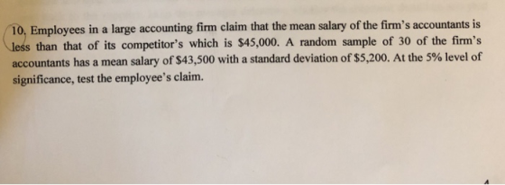 T0, Employees in a large accounting firm claim that the mean salary of the firms accountants is than that of its competitors which is $45,000. A random sample of 30 of the firms accountants has a mean salary of $43,500 with a standard deviation of $5,200. At the 5% level of significance, test the employees claim.