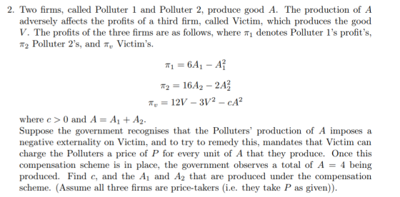 2. Two firms, called Polluter 1 and Polluter 2, produce good A. The production of A adversely affects the profits of a third firm, called Victim, which produces the good V. The profits of the three firms are as follows, where π| denotes Polluter 1s profits T2 Polluter 2s, and πυ Victims. where c0 and A - AA2. Suppose the government recognises that the Polluters production of A imposes a negative externality on Victim, and to try to remedy this, mandates that Victim can charge the Polluters a price of P for every unit of A that they produce. Once this compensation scheme is in place, the government observes a total of A 4 being produced. Find c, and the Ai and A2 that are produced under the compensation scheme. (Assume all three firms are price-takers (i.e. they take P as given)).