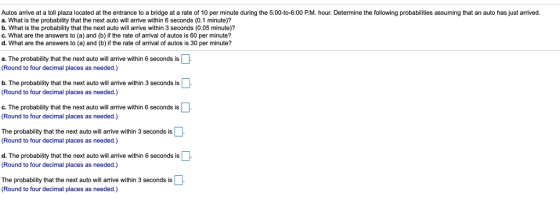 Autos arrive at a toll plaza located at the entrance to a bridge at a rate of 10 per minute during the 5:00-to-6:00 P.M. hour. Determine the following probabiiies assuming that an auto has just arrived. a. What is the probability that the next auto will arrive within 6 seconds (0.1 minute)? b. What is the probability that the next auto will arrive within 3 seconds (0.05 minute)? c. What are the answers to (a) and (b) if the rate of arrival of autos is 60 per minute? d. What are the answers to (a) and (b) if the rate of arrival of autos is 30 per minute? a. The probability that the next auto will arrive within 6 seconds is (Round to four decimal places as needed.) b. The probability that the next auto will arrive within 3 seconds is Round to four decimal places as needed.) c. The probability that the next auto will arrive within 6 seconds is (Round to four decimal places as needed.) The probability that the next auto will arrive within 3 seconds is (Round to four decimal places as needed.) d. The probability that the next auto will arrive within 6 seconds is (Round to four decimal places as needed.) The probability that the next auto will arrive within 3 seconds is (Round to four decimal places as needed.)