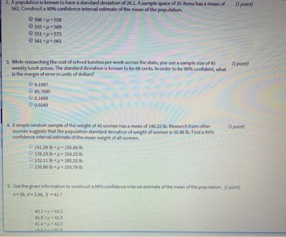 2. A population is known to have a standard deviation of 26.1. A sample space of 35 items has a mean of (1 point) 562. Construct a 90% confidence interval estimate of the mean of the population. 0566<p<558 0555<pバ569 O 551<H573 0561<p<563 3. While researching the cost of school lunches per week across the state, you use a sample size of 45(point) weekly lunch prices. The standard deviation is known to be 68 cents. In order to be 90% confident, what is the margin of error in units of dollars? O 0.1987 89.7685 O 0.1668 O0.0249 4. A simple random sample of the weight of 40 women has a mean of 146.22 lb. Research from other (1 point) sources suggests that the population standard deviation of weight of women is 30.86 lb. Find a 95% confidence interval estimate of the mean weight of all women. 141.58 lb sH<150.86 lb 138.19 lb <y< 154.25 lb 132.11 lbu160.33 Ib 136.66 lb155.78b 5. Use the given information to construct a 99% confidence interval estimate of the mean of the population. (1 point n-39, σ . 3.86,天-41.7 40.1<p<43.3 0.5 42. 41.4 < 42.0
