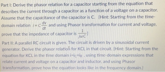 Part I: Derive the phasor relation for a capacitor starting from the equation that describes the current through a capacitor as a function of a voltage on a capacitor. Assume that the capacitance of the capacitor is C. (Hint: Starting from the time- domain relation and using Phasor transformation for current and voltage. prove that the impedance of capacitor is Part II: A parallel RC circuit is given. The circuit is driven by a sinusoidal current generator. Derive the phasor relatioń for KCL in that circuit. (Hint: Starting from the equation for KCL in the time domain iFictiR, using time-domain expressions that relate current and voltage on a capacitor and inductor, and using Phasor transformation, prove how the equation looks like in the frequency domain.) dt jwc